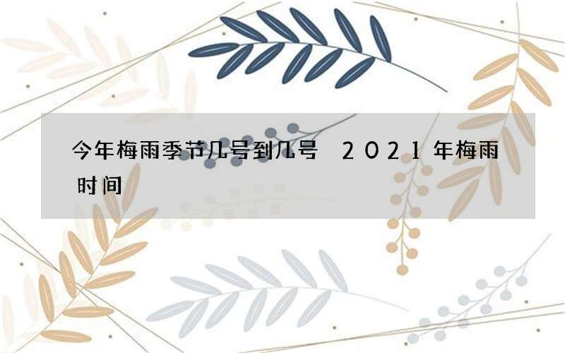 今年梅雨季节几号到几号 2021年梅雨时间